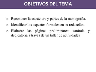 OBJETIVOS DEL TEMA 
oReconocer la estructura y partes de la monografía. 
oIdentificar los aspectos formales en su redacción. 
oElaborar las páginas preliminares: carátula y dedicatoria a través de un taller de actividades  
