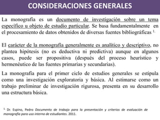 CONSIDERACIONES GENERALES 
La monografía es un documento de investigación sobre un tema específico u objeto de estudio particular. Se basa fundamentalmente en el procesamiento de datos obtenidos de diversas fuentes bibliográficas 1. 
El carácter de la monografía generalmente es analítico y descriptivo, no plantea hipótesis (no es deductiva ni predictiva) aunque en algunos casos, puede ser propositiva (después del proceso heurístico y hermenéutico de las fuentes primarias y secundarias). 
La monografía para el primer ciclo de estudios generales se estipula como una investigación exploratoria y básica. Al estimarse como un trabajo preliminar de investigación rigurosa, presenta en su desarrollo una estructura básica. 
1. Dr. Espino, Pedro Documento de trabajo para la presentación y criterios de evaluación de monografía para uso interno de estudiantes. 2011.  