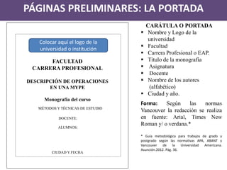 FACULTAD 
CARRERA PROFESIONAL 
DESCRIPCIÓN DE OPERACIONES 
EN UNA MYPE 
Monografía del curso 
MÉTODOS Y TÉCNICAS DE ESTUDIO 
DOCENTE: 
ALUMNOS: 
CIUDAD Y FECHA 
PÁGINAS PRELIMINARES: LA PORTADA 
CARÁTULA O PORTADA 
Nombre y Logo de la universidad 
Facultad 
Carrera Profesional o EAP. 
Título de la monografía 
 Asignatura 
 Docente 
Nombre de los autores (alfabético) 
Ciudad y año. Forma: Según las normas Vancouver la redacción se realiza en fuente: Arial, Times New Roman y/ o verdana.* * Guía metodológica para trabajos de grado y postgrado según las normativas APA, ABANT y Vancouver de la Universidad Americana. Asunción.2012. Pág. 36. 
Colocar aquí el logo de la universidad o institución  