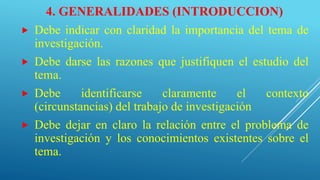 4. GENERALIDADES (INTRODUCCION)
 Debe indicar con claridad la importancia del tema de
investigación.
 Debe darse las razones que justifiquen el estudio del
tema.
 Debe identificarse claramente el contexto
(circunstancias) del trabajo de investigación
 Debe dejar en claro la relación entre el problema de
investigación y los conocimientos existentes sobre el
tema.
 