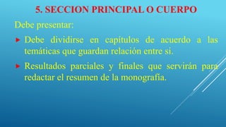 5. SECCION PRINCIPAL O CUERPO
Debe presentar:
 Debe dividirse en capítulos de acuerdo a las
temáticas que guardan relación entre si.
 Resultados parciales y finales que servirán para
redactar el resumen de la monografía.
 