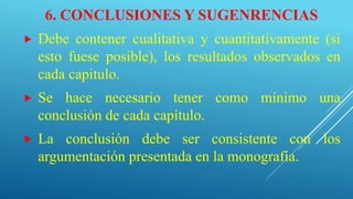 6. CONCLUSIONES Y SUGENRENCIAS
 Debe contener cualitativa y cuantitativamente (si
esto fuese posible), los resultados observados en
cada capitulo.
 Se hace necesario tener como mínimo una
conclusión de cada capítulo.
 La conclusión debe ser consistente con los
argumentación presentada en la monografía.
 