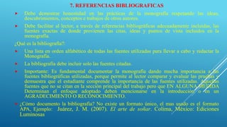 7. REFERENCIAS BIBLIOGRAFICAS
 Debe demostrar honestidad en las prácticas de la monografía respetando las ideas,
descubrimientos, conceptos e trabajos de otros autores.
 Debe facilitar al lector, a través de referencias bibliográficas adecuadamente incluidas, las
fuentes exactas de donde provienen las citas, ideas y puntos de vista incluidos en la
monografía.
¿Qué es la bibliografía?:
 Una lista en orden alfabético de todas las fuentes utilizadas para llevar a cabo y redactar la
Monografía.
 La bibliografía debe incluir solo las fuentes citadas.
 Importante: Es fundamental documentar la monografía dando mucha importancia a las
fuentes bibliográficas utilizadas, porque permite al lector comparar y evaluar las pruebas y
demuestra que el estudiante comprende la importancia de las fuentes utilizadas. Aquellas
fuentes que no se citan en la sección principal del trabajo pero que EN ALGUNA MEDIDA
Determinan el enfoque adoptado deben mencionarse en la introducción o en un
AGRADECIMIENTO O RECONOCIMIENTO.
 ¿Cómo documento la bibliografía? No existe un formato único, el mas usado es el formato
APA, Ejemplo: Juárez, J. M. (2007). El arte de soñar. Colima, México: Ediciones
Luminosas.
 