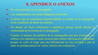 8. APENDICE O ANEXOS
 No son esenciales en la monografía.
 Los examinadores no tienen obligación de leerlas.
 A menos que se consideren imprescindibles, no incluir en la monografía
listas completas de datos sin analizar.
 No abusar de hacer referencias a apéndices porque puede afectar la
continuidad de la lectura de la monografía.
 Cuando el número de palabras de la monografía está por excederse, no
utilizar a los apéndices como recurso para incluir información importante
porque se corre el riego que esa información no sea revisada y por lo
tanto se pierdan puntos en varios criterios de evaluación.
 