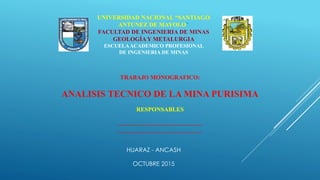 UNIVERSIDAD NACIONAL “SANTIAGO
ANTUNEZ DE MAYOLO”
FACULTAD DE INGENIERIA DE MINAS
GEOLOGÍAY METALURGIA
ESCUELAACADEMICO PROFESIONAL
DE INGENIERIA DE MINAS
TRABAJO MONOGRAFICO:
ANALISIS TECNICO DE LA MINA PURISIMA
RESPONSABLES
……………………………………
……………………………………
HUARAZ - ANCASH
OCTUBRE 2015
 