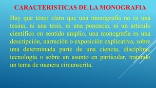 CARACTERISTICAS DE LA MONOGRAFIA
Hay que tener claro que una monografía no es una
tesina, ni una tesis, ni una ponencia, ni un artículo
científico en sentido amplio, una monografía es una
descripción, narración o exposición explicativa, sobre
una determinada parte de una ciencia, disciplina,
tecnología o sobre un asunto en particular, tratando
un tema de manera circunscrita.
 