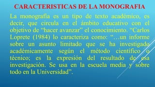 CARACTERISTICAS DE LA MONOGRAFIA
La monografía es un tipo de texto académico, es
decir, que circula en el ámbito educativo con el
objetivo de “hacer avanzar” el conocimiento. “Carlos
Loprete (1984) lo caracteriza como: “…un informe
sobre un asunto limitado que se ha investigado
académicamente según el método científico o
técnico; es la expresión del resultado de esa
investigación. Se usa en la escuela media y sobre
todo en la Universidad”.
 