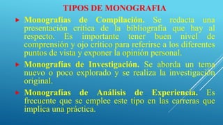 TIPOS DE MONOGRAFIA
 Monografías de Compilación. Se redacta una
presentación crítica de la bibliografía que hay al
respecto. Es importante tener buen nivel de
comprensión y ojo crítico para referirse a los diferentes
puntos de vista y exponer la opinión personal.
 Monografías de Investigación. Se aborda un tema
nuevo o poco explorado y se realiza la investigación
original.
 Monografías de Análisis de Experiencia. Es
frecuente que se emplee este tipo en las carreras que
implica una práctica.
 