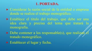 1. PORTADA.
 Considerar la razón social de la entidad o empresa
donde se realiza el trabajo monográfico.
 Establece el titulo del trabajo, que debe ser una
idea clara y precisa del tema que tratará la
monografía.
 Debe contener a los responsable(s), que realizan el
tratado monográfico.
 Establecer el lugar y fecha.
 