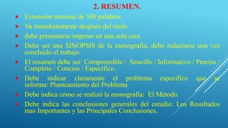 2. RESUMEN.
 Extensión máxima de 300 palabras
 Va inmediatamente después del titulo
 debe presentarse impreso en una sola cara
 Debe ser una SINOPSIS de la monografía, debe redactarse una vez
concluido el trabajo.
 El resumen debe ser: Comprensible / Sencillo / Informativo / Preciso /
Completo / Conciso / Específico.
 Debe indicar claramente el problema específico que se
informa: Planteamiento del Problema
 Debe indica cómo se realizó la monografía: El Método.
 Debe indica las conclusiones generales del estudio: Los Resultados
mas Importantes y las Principales Conclusiones.
 