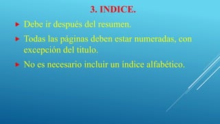 3. INDICE.
 Debe ir después del resumen.
 Todas las páginas deben estar numeradas, con
excepción del titulo.
 No es necesario incluir un índice alfabético.
 