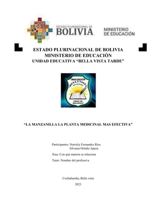 ESTADO PLURINACIONAL DE BOLIVIA
MINISTERIO DE EDUCACIÓN
UNIDAD EDUCATIVA “BELLA VISTA TARDE”
“LA MANZANILLA LA PLANTA MEDICINAL MAS EFECTIVA”
Participantes: Narriely Fernandez Rios
Silvania Ortuño Apaza
Área: Con qué materia se relaciona
Tutor: Nombre del profesora
Cochabamba, Bella vista
2023
 
