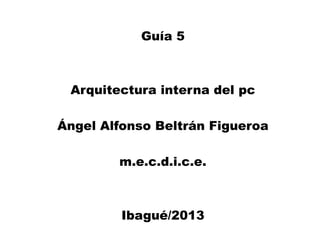 Guía 5
Arquitectura interna del pc
Ángel Alfonso Beltrán Figueroa
m.e.c.d.i.c.e.
Ibagué/2013
 
