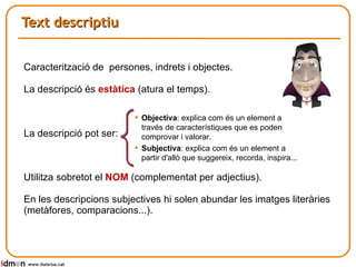Text descriptiu www.lluisrius.cat Caracterització de  persones, indrets i objectes. La descripció és  estàtica  (atura el temps).  La descripció pot ser: Utilitza sobretot el  NOM  (complementat per adjectius). En les descripcions subjectives hi solen abundar les imatges literàries (metàfores, comparacions...). Objectiva : explica com és un element a través de característiques que es poden comprovar i valorar. Subjectiva : explica com és un element a partir d'allò que suggereix, recorda, inspira...  