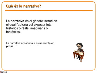 Què és la narrativa? La  narrativa  és el gènere literari en el qual l'autor/a vol exposar fets històrics o reals, imaginaris o fantàstics.  La narrativa acostuma a estar escrita en  prosa . 