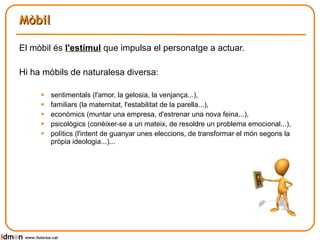 Mòbil El mòbil és  l'estímul  que impulsa el personatge a actuar. Hi ha mòbils de naturalesa diversa:  sentimentals (l'amor, la gelosia, la venjança...),  familiars (la maternitat, l'estabilitat de la parella...),  econòmics (muntar una empresa, d'estrenar una nova feina...), psicològics (conèixer-se a un mateix, de resoldre un problema emocional...),  polítics (l'intent de guanyar unes eleccions, de transformar el món segons la pròpia ideologia...)... www.lluisrius.cat 