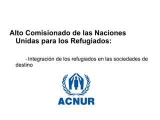 Alto Comisionado de las Naciones
Unidas para los Refugiados:
- Integración de los refugiados en las sociedades de
destino
 