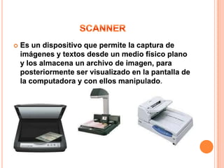    Es un dispositivo que permite la captura de
    imágenes y textos desde un medio físico plano
    y los almacena un archivo de imagen, para
    posteriormente ser visualizado en la pantalla de
    la computadora y con ellos manipulado
 