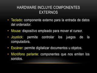 HARDWARE INCLUYE COMPONENTES
EXTERNOS
• Teclado: componente externo para la entrada de datos
del ordenador.
• Mouse: dispositivo empleado para mover el cursor.
• Joystick: permite controlar los juegos de la
computadora.
• Escáner: permite digitalizar documentos u objetos.
• Micrófono parlante: componentes que nos emiten los
sonidos.
 