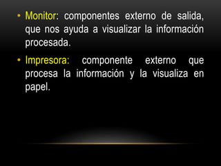 • Monitor: componentes externo de salida,
que nos ayuda a visualizar la información
procesada.
• Impresora: componente externo que
procesa la información y la visualiza en
papel.
 