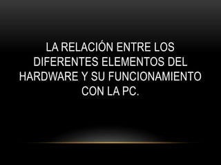LA RELACIÓN ENTRE LOS
DIFERENTES ELEMENTOS DEL
HARDWARE Y SU FUNCIONAMIENTO
CON LA PC.
 