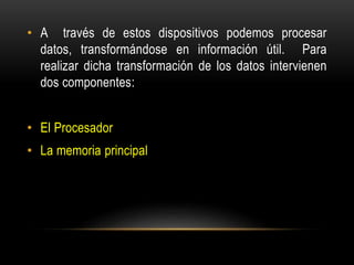 • A través de estos dispositivos podemos procesar
datos, transformándose en información útil. Para
realizar dicha transformación de los datos intervienen
dos componentes:
• El Procesador
• La memoria principal
 