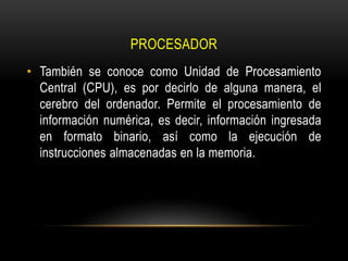 PROCESADOR
• También se conoce como Unidad de Procesamiento
Central (CPU), es por decirlo de alguna manera, el
cerebro del ordenador. Permite el procesamiento de
información numérica, es decir, información ingresada
en formato binario, así como la ejecución de
instrucciones almacenadas en la memoria.
 