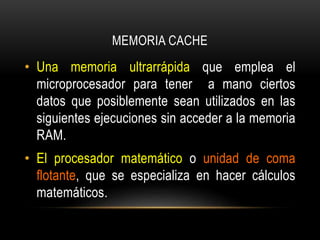 MEMORIA CACHE
• Una memoria ultrarrápida que emplea el
microprocesador para tener a mano ciertos
datos que posiblemente sean utilizados en las
siguientes ejecuciones sin acceder a la memoria
RAM.
• El procesador matemático o unidad de coma
flotante, que se especializa en hacer cálculos
matemáticos.
 