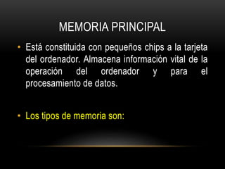 MEMORIA PRINCIPAL
• Está constituida con pequeños chips a la tarjeta
del ordenador. Almacena información vital de la
operación del ordenador y para el
procesamiento de datos.
• Los tipos de memoria son:
 