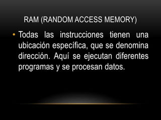 RAM (RANDOM ACCESS MEMORY)
• Todas las instrucciones tienen una
ubicación específica, que se denomina
dirección. Aquí se ejecutan diferentes
programas y se procesan datos.
 