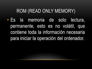 ROM (READ ONLY MEMORY)
• Es la memoria de solo lectura,
permanente, esto es no volátil, que
contiene toda la información necesaria
para iniciar la operación del ordenador.
 