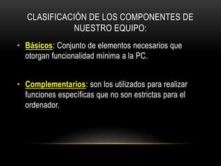 CLASIFICACIÓN DE LOS COMPONENTES DE
NUESTRO EQUIPO:
• Básicos: Conjunto de elementos necesarios que
otorgan funcionalidad mínima a la PC.
• Complementarios: son los utilizados para realizar
funciones específicas que no son estrictas para el
ordenador.
 