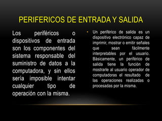 Los periféricos o
dispositivos de entrada
son los componentes del
sistema responsable del
suministro de datos a la
computadora, y sin ellos
sería imposible intentar
cualquier tipo de
operación con la misma.
• Un periférico de salida es un
dispositivo electrónico capaz de
imprimir, mostrar o emitir señales
que sean fácilmente
interpretables por el usuario.
Básicamente, un periférico de
salida tiene la función de
mostrarle al usuario operador de
computadoras el resultado de
las operaciones realizadas o
procesadas por la misma.
PERIFERICOS DE ENTRADA Y SALIDA
 