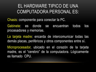 EL HARDWARE TIPICO DE UNA
COMPUTADORA PERSONAL ES:
Chasis: componente para conectar la PC.
Gabinete: es donde se encuentran todos los
procesadores y memorias.
La tarjeta madre: encarda de intercomunicar todas las
demás placas, periféricos y otros componentes entre sí.
Microprocesador, ubicado en el corazón de la tarjeta
madre, es el “cerebro” de la computadora. Lógicamente
es llamado CPU.
 