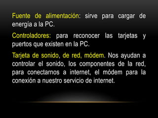 Fuente de alimentación: sirve para cargar de
energía a la PC.
Controladores: para reconocer las tarjetas y
puertos que existen en la PC.
Tarjeta de sonido, de red, módem. Nos ayudan a
controlar el sonido, los componentes de la red,
para conectarnos a internet, el módem para la
conexión a nuestro servicio de internet.
 