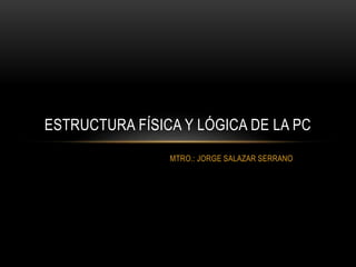 MTRO.: JORGE SALAZAR SERRANO
ESTRUCTURA FÍSICA Y LÓGICA DE LA PC
 