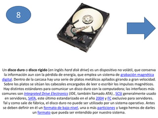 8Un disco duro o disco rígido (en inglés hard disk drive) es un dispositivo no volátil, que conserva la información aun con la pérdida de energía, que emplea un sistema de grabación magnética digital. Dentro de la carcasa hay una serie de platos metálicos apilados girando a gran velocidad. Sobre los platos se sitúan los cabezales encargados de leer o escribir los impulsos magnéticos. Hay distintos estándares para comunicar un disco duro con la computadora; las interfaces más comunes son Integrated Drive Electronics (IDE, también llamado ATA) , SCSI generalmente usado en servidores, SATA, este último estandarizado en el año 2004 y FC exclusivo para servidores.Tal y como sale de fábrica, el disco duro no puede ser utilizado por un sistema operativo. Antes se deben definir en él un formato de bajo nivel, una o más particiones y luego hemos de darles un formato que pueda ser entendido por nuestro sistema.