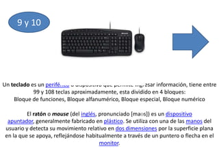 9 y 10Un teclado es un periférico o dispositivo que permite ingresar información, tiene entre 99 y 108 teclas aproximadamente, esta dividido en 4 bloques:Bloque de funciones, Bloque alfanumérico, Bloque especial, Bloque numéricoEl ratón o mouse (del inglés, pronunciado [maʊs]) es un dispositivo apuntador, generalmente fabricado en plástico. Se utiliza con una de las manos del usuario y detecta su movimiento relativo en dos dimensiones por la superficie plana en la que se apoya, reflejándose habitualmente a través de un puntero o flecha en el monitor.