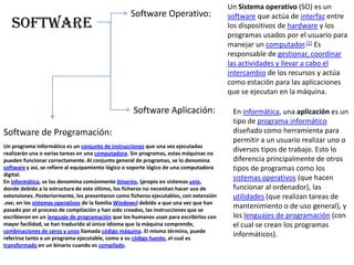 Un Sistema operativo (SO) es un software que actúa de interfaz entre los dispositivos de hardware y los programas usados por el usuario para manejar un computador.[1] Es responsable de gestionar, coordinar las actividades y llevar a cabo el intercambio de los recursos y actúa como estación para las aplicaciones que se ejecutan en la máquina.Software Operativo:SoftwareSoftware Aplicación:En informática, una aplicación es un tipo de programa informático diseñado como herramienta para permitir a un usuario realizar uno o diversos tipos de trabajo. Esto lo diferencia principalmente de otros tipos de programas como los sistemas operativos (que hacen funcionar al ordenador), las utilidades (que realizan tareas de mantenimiento o de uso general), y los lenguajes de programación (con el cual se crean los programas informáticos).Software de Programación:Un programa informático es un conjunto de instrucciones que una vez ejecutadas realizarán una o varias tareas en una computadora. Sin programas, estas máquinas no pueden funcionar correctamente.Al conjunto general de programas, se lo denomina software y así, se refiere al equipamiento lógico o soporte lógico de una computadora digital.En informática, se los denomina comúnmente binarios, (propio en sistemas unix, donde debido a la estructura de este último, los ficheros no necesitan hacer uso de extensiones. Posteriormente, los presentaron como ficheros ejecutables, con extensión .exe, en los sistemas operativos de la familia Windows) debido a que una vez que han pasado por el proceso de compilación y han sido creados, las instrucciones que se escribieron en un lenguaje de programación que los humanos usan para escribirlos con mayor facilidad, se han traducido al único idioma que la máquina comprende, combinaciones de ceros y unos llamada código máquina. El mismo término, puede referirse tanto a un programa ejecutable, como a su código fuente, el cual es transformado en un binario cuando es compilado.