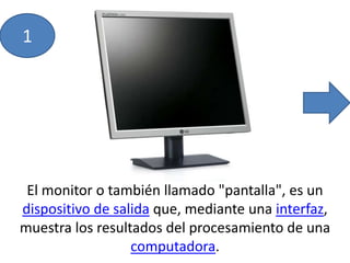 11El monitor o también llamado "pantalla", es un dispositivo de salida que, mediante una interfaz, muestra los resultados del procesamiento de una computadora.