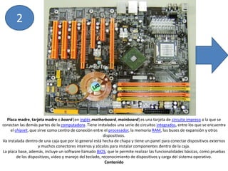 2Placa madre, tarjeta madre o board (en inglésmotherboard, mainboard) es una tarjeta de circuito impreso a la que se conectan las demás partes de la computadora. Tiene instalados una serie de circuitos integrados, entre los que se encuentra el chipset, que sirve como centro de conexión entre el procesador, la memoria RAM, los buses de expansión y otros dispositivos.Va instalada dentro de una caja que por lo general está hecha de chapa y tiene un panel para conectar dispositivos externos y muchos conectores internos y zócalos para instalar componentes dentro de la caja.La placa base, además, incluye un software llamado BIOS, que le permite realizar las funcionalidades básicas, como pruebas de los dispositivos, vídeo y manejo del teclado, reconocimiento de dispositivos y carga del sistema operativo.Contenido