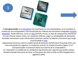 3El microprocesador es el microchip más importante en una computadora, se le considera el cerebro de una computadora. Esta constituido por millones de transistores integrados (circuito integrado). Puede definirse, como un chip (tamaño micro), un tipo de componente electrónico en cuyo interior existen miles o en ocasiones millones, según su complejidad, de elementos llamados transistores cuyas interacciones permiten realizar las labores o funciones que tenga encomendado el chip.Lógicamente funciona como la unidad central de procesos (CPU/Central ProcesingUnit), que está constituida por registros, la unidad de control y la unidad aritmético-lógica. En el microprocesador se procesan todas las acciones de la computadora.Su "velocidad" es medida por la cantidad de operaciones por segundo que puede realizar: también llamada frecuencia de reloj. La frecuencia de reloj se mide en MHz (megahertz) o gigahertz (GHz).