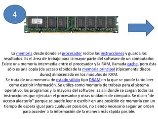 4La memoria desde donde el procesador recibe las instrucciones y guarda los resultados. Es el área de trabajo para la mayor parte del software de un computador. Existe una memoria intermedia entre el procesador y la RAM, llamada cache, pero ésta sólo es una copia (de acceso rápido) de la memoria principal (típicamente discos duros) almacenada en los módulos de RAM. Se trata de una memoria de estado sólido tipo DRAM en la que se puede tanto leer como escribir información. Se utiliza como memoria de trabajo para el sistema operativo, los programas y la mayoría del software. Es allí donde se cargan todas las instrucciones que ejecutan el procesador y otras unidades de cómputo. Se dicen "de acceso aleatorio" porque se puede leer o escribir en una posición de memoria con un tiempo de espera igual para cualquier posición, no siendo necesario seguir un orden para acceder a la información de la manera más rápida posible.