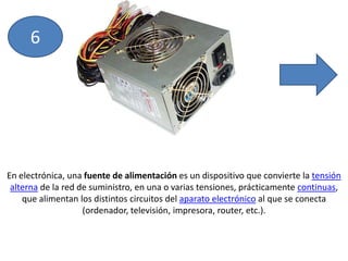 6En electrónica, una fuente de alimentación es un dispositivo que convierte la tensión alterna de la red de suministro, en una o varias tensiones, prácticamente continuas, que alimentan los distintos circuitos del aparato electrónico al que se conecta (ordenador, televisión, impresora, router, etc.).