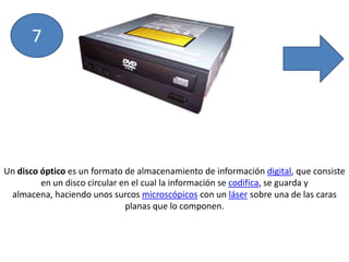 7Un disco óptico es un formato de almacenamiento de información digital, que consiste en un disco circular en el cual la información se codifica, se guarda y almacena, haciendo unos surcos microscópicos con un láser sobre una de las caras planas que lo componen.