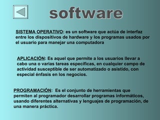 SISTEMA OPERATIVO :  es un  software  que actúa de  interfaz  entre los   dispositivos de  hardware  y los programas usados por el usuario para manejar un a computadora APLICACIÓN :  Es aquel que permite a los usuarios llevar a cabo una o   varias tareas específicas, en cualquier campo de actividad susceptible de ser automatizado o asistido, con especial énfasis en los negocios.  PROGRAMACIÓN :  Es el conjunto de herramientas que permiten al programador desarrollar programas informáticos, usando diferentes alternativas y lenguajes de programación, de una manera práctica.  software 