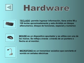 TECLADO :  permite ingresar información, tiene entre 99 y 108 teclas aproximadamente  y  esta dividido en  bloque alfanumerico, bloque de funciones, especial y numerico MOUSE : es un dispositivo apuntador y se utiliza con una de las manos . Se refleja a traves  a través de un puntero o flecha en el monitor.  MICROFONO :es un  transmisor acústico que convierte el sonido en señales eléctricas Hardware 