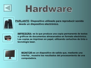 PARLANTE :  Dispositivo utilizado para reproducir sonido desde un dispositivo electrónico. MONITOR : es un  diapositivo de salida  que, mediante una i nterfaz  , muestra los resultados del procesamiento de una  computadora . IMPRESORA : es la que produce  una copia permanente de textos  o gráficos de documentos almacenados en formato electrónico .   Las copias se imprimen  en  papel , utilizando  cartuchos de tinta  o tecnología l aser .  Hardware 