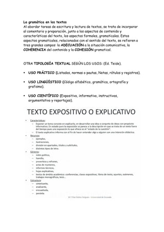 La gramática en los textos
Al abordar tareas de escritura y lectura de textos, se trata de incorporar
al comentario y preparación, junto a los aspectos de contenido y
características del texto, los aspectos formales, gramaticales. Estos
aspectos gramaticales, relacionados con el sentido del texto, se refieren a
tres grandes campos: la ADECUACIÓN a la situación comunicativa, la
COHERENCIA del contenido y la COHESIÓN gramatical.



OTRA TIPOLOGÍA TEXTUAL SEGÚN LOS USOS: (Ed. Teide).

   USO PRÁCTICO (Listados, normas o pautas, Notas, rótulos y registros).

   USO LINGÜÍSTICO (Código alfabético, gramática, ortografía y
   grafismo).

   USO CIENTÍFICO (Expositivo, informativo, instructivos,
   argumentativo y reportajes).

   USO LITERARIO (Narración, adivinanzas,-frases hechas; descripción,
   cómic y cancione
 