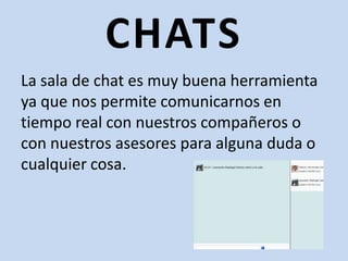CHATSLa sala de chat es muy buena herramienta ya que nos permite comunicarnos en tiempo real con nuestros compañeros o con nuestros asesores para alguna duda o cualquier cosa.